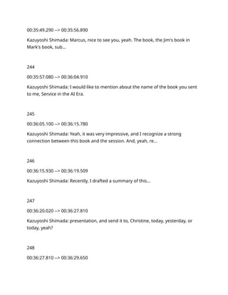 00:35:49.290 --> 00:35:56.890
Kazuyoshi Shimada: Marcus, nice to see you, yeah. The book, the Jim's book in
Mark's book, sub…
244
00:35:57.080 --> 00:36:04.910
Kazuyoshi Shimada: I would like to mention about the name of the book you sent
to me, Service in the AI Era.
245
00:36:05.100 --> 00:36:15.780
Kazuyoshi Shimada: Yeah, it was very impressive, and I recognize a strong
connection between this book and the session. And, yeah, re…
246
00:36:15.930 --> 00:36:19.509
Kazuyoshi Shimada: Recently, I drafted a summary of this…
247
00:36:20.020 --> 00:36:27.810
Kazuyoshi Shimada: presentation, and send it to, Christine, today, yesterday, or
today, yeah?
248
00:36:27.810 --> 00:36:29.650
 