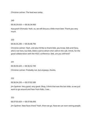 Christine Leitner: The lead was today.
249
00:36:29.650 --> 00:36:34.900
Kazuyoshi Shimada: Yeah, so, we will discuss a little more later. Thank you very
much.
250
00:36:35.290 --> 00:36:48.790
Christine Leitner: Yeah, and also I'd like to thank Deb, you know, Deb and Clara,
who's not here, but Deb, Debra said to whom she's still on the call, I think, for the
good collaboration with the HSCC conference. Deb, are you still here?
251
00:36:50.420 --> 00:36:52.749
Christine Leitner: Probably not, but anyways, thanks.
252
00:36:54.250 --> 00:37:02.589
Jim Spohrer: Very good, very good. Okay, I think that was the last slide, so we just
want to go around and hear from folks. I see…
253
00:37:03.420 --> 00:37:06.830
Jim Spohrer: New faces there? Yeah, there we go. Now we can start seeing people.
 