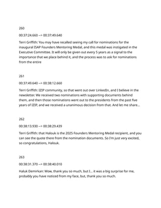 260
00:37:24.660 --> 00:37:49.640
Terri Griffith: You may have recalled seeing my call for nominations for the
inaugural ISAP Founders Mentoring Medal, and this medal was instigated in the
Executive Committee. It will only be given out every 5 years as a signal to the
importance that we place behind it, and the process was to ask for nominations
from the entire
261
00:37:49.640 --> 00:38:12.660
Terri Griffith: IZIP community, so that went out over LinkedIn, and I believe in the
newsletter. We received two nominations with supporting documents behind
them, and then those nominations went out to the presidents from the past five
years of IZIP, and we received a unanimous decision from that. And let me share…
262
00:38:13.930 --> 00:38:29.439
Terri Griffith: that Halouk is the 2025 Founders Mentoring Medal recipient, and you
can see the quote there from the nomination documents. So I'm just very excited,
so congratulations, Halouk.
263
00:38:31.370 --> 00:38:40.010
Haluk Demirkan: Wow, thank you so much, but I… it was a big surprise for me,
probably you have noticed from my face, but, thank you so much.
 