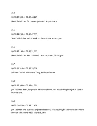 264
00:38:41.300 --> 00:38:44.229
Haluk Demirkan: for the recognition. I appreciate it.
265
00:38:44.230 --> 00:38:47.139
Terri Griffith: We had to work on the surprise aspect, yes.
266
00:38:47.140 --> 00:38:51.119
Haluk Demirkan: Yes, I noticed, I was surprised. Thank you.
267
00:38:51.310 --> 00:38:53.510
Michele Carroll: Well done, Terry. And committee.
268
00:38:55.340 --> 00:39:01.329
Jim Spohrer: Yeah, for people who don't know, just about everything that Izip has
that we love.
269
00:39:01.470 --> 00:39:12.420
Jim Spohrer: The Business Expert Pressbook, actually, maybe there was one more
slide on that in the deck, Michelle, and
 