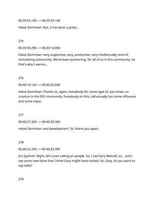 00:39:55.100 --> 00:39:59.140
Haluk Demirkan: But, it has been a great…
275
00:39:59.290 --> 00:40:14.060
Haluk Demirkan: very supportive, very, productive, very intellectually, kind of,
stimulating community. We've been partnering, for all of us in this community. So
that's why I wanna…
276
00:40:14.120 --> 00:40:26.680
Haluk Demirkan: Thanks to, again, everybody for, some type of, you know, co-
creation in the ISO community. Everybody on this, call actually has some influence
and some input.
277
00:40:27.360 --> 00:40:30.360
Haluk Demirkan: and development. So, thank you again.
278
00:40:32.290 --> 00:40:43.389
Jim Spohrer: Right, let's start calling on people. So, I see Gary Metcalf, so… and I
see some new faces that I think Gary might have invited. So, Gary, do you want to
say hello?
279
 