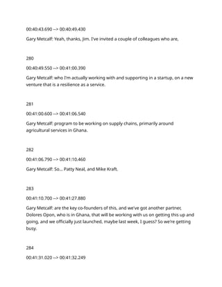 00:40:43.690 --> 00:40:49.430
Gary Metcalf: Yeah, thanks, Jim. I've invited a couple of colleagues who are,
280
00:40:49.550 --> 00:41:00.390
Gary Metcalf: who I'm actually working with and supporting in a startup, on a new
venture that is a resilience as a service.
281
00:41:00.600 --> 00:41:06.540
Gary Metcalf: program to be working on supply chains, primarily around
agricultural services in Ghana.
282
00:41:06.790 --> 00:41:10.460
Gary Metcalf: So… Patty Neal, and Mike Kraft.
283
00:41:10.700 --> 00:41:27.880
Gary Metcalf: are the key co-founders of this, and we've got another partner,
Dolores Opon, who is in Ghana, that will be working with us on getting this up and
going, and we officially just launched, maybe last week, I guess? So we're getting
busy.
284
00:41:31.020 --> 00:41:32.249
 
