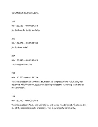 Gary Metcalf: So, thanks, John.
285
00:41:33.580 --> 00:41:37.210
Jim Spohrer: I'd like to say hello.
286
00:41:37.970 --> 00:41:39.940
Jim Spohrer: Luke?
287
00:41:39.940 --> 00:41:40.620
Yassi Moghaddam: Oh!
288
00:41:40.700 --> 00:41:57.739
Yassi Moghaddam: I'll say hello. It's, first of all, congratulations, Haluk. Very well
deserved. And, you know, I just want to congratulate the leadership team and all
the volunteers.
289
00:41:57.740 --> 00:42:10.010
Yassi Moghaddam: And… and Michelle for just such a wonderful job. You know, this
is… all the progress is really impressive. This is a wonderful community.
 