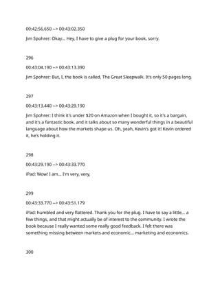 00:42:56.650 --> 00:43:02.350
Jim Spohrer: Okay… Hey, I have to give a plug for your book, sorry.
296
00:43:04.190 --> 00:43:13.390
Jim Spohrer: But, I, the book is called, The Great Sleepwalk. It's only 50 pages long.
297
00:43:13.440 --> 00:43:29.190
Jim Spohrer: I think it's under $20 on Amazon when I bought it, so it's a bargain,
and it's a fantastic book, and it talks about so many wonderful things in a beautiful
language about how the markets shape us. Oh, yeah, Kevin's got it! Kevin ordered
it, he's holding it.
298
00:43:29.190 --> 00:43:33.770
iPad: Wow! I am… I'm very, very,
299
00:43:33.770 --> 00:43:51.179
iPad: humbled and very flattered. Thank you for the plug. I have to say a little… a
few things, and that might actually be of interest to the community. I wrote the
book because I really wanted some really good feedback. I felt there was
something missing between markets and economic… marketing and economics.
300
 