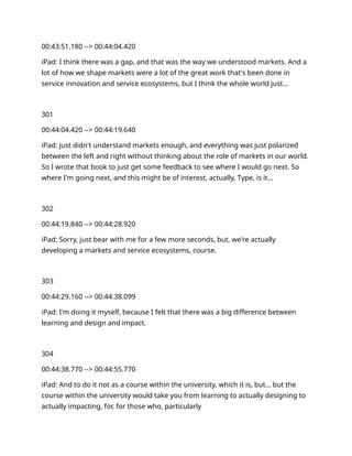 00:43:51.180 --> 00:44:04.420
iPad: I think there was a gap, and that was the way we understood markets. And a
lot of how we shape markets were a lot of the great work that's been done in
service innovation and service ecosystems, but I think the whole world just…
301
00:44:04.420 --> 00:44:19.640
iPad: just didn't understand markets enough, and everything was just polarized
between the left and right without thinking about the role of markets in our world.
So I wrote that book to just get some feedback to see where I would go next. So
where I'm going next, and this might be of interest, actually, Type, is it…
302
00:44:19.840 --> 00:44:28.920
iPad: Sorry, just bear with me for a few more seconds, but, we're actually
developing a markets and service ecosystems, course.
303
00:44:29.160 --> 00:44:38.099
iPad: I'm doing it myself, because I felt that there was a big difference between
learning and design and impact.
304
00:44:38.770 --> 00:44:55.770
iPad: And to do it not as a course within the university, which it is, but… but the
course within the university would take you from learning to actually designing to
actually impacting, for, for those who, particularly
 
