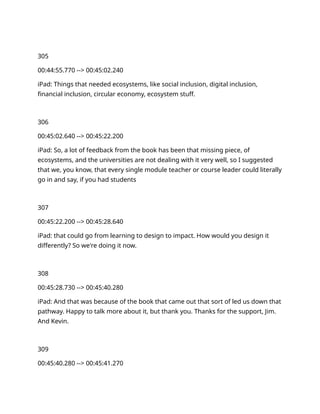 305
00:44:55.770 --> 00:45:02.240
iPad: Things that needed ecosystems, like social inclusion, digital inclusion,
financial inclusion, circular economy, ecosystem stuff.
306
00:45:02.640 --> 00:45:22.200
iPad: So, a lot of feedback from the book has been that missing piece, of
ecosystems, and the universities are not dealing with it very well, so I suggested
that we, you know, that every single module teacher or course leader could literally
go in and say, if you had students
307
00:45:22.200 --> 00:45:28.640
iPad: that could go from learning to design to impact. How would you design it
differently? So we're doing it now.
308
00:45:28.730 --> 00:45:40.280
iPad: And that was because of the book that came out that sort of led us down that
pathway. Happy to talk more about it, but thank you. Thanks for the support, Jim.
And Kevin.
309
00:45:40.280 --> 00:45:41.270
 