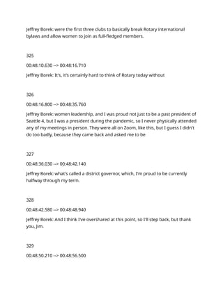 Jeffrey Borek: were the first three clubs to basically break Rotary international
bylaws and allow women to join as full-fledged members.
325
00:48:10.630 --> 00:48:16.710
Jeffrey Borek: It's, it's certainly hard to think of Rotary today without
326
00:48:16.800 --> 00:48:35.760
Jeffrey Borek: women leadership, and I was proud not just to be a past president of
Seattle 4, but I was a president during the pandemic, so I never physically attended
any of my meetings in person. They were all on Zoom, like this, but I guess I didn't
do too badly, because they came back and asked me to be
327
00:48:36.030 --> 00:48:42.140
Jeffrey Borek: what's called a district governor, which, I'm proud to be currently
halfway through my term.
328
00:48:42.580 --> 00:48:48.940
Jeffrey Borek: And I think I've overshared at this point, so I'll step back, but thank
you, Jim.
329
00:48:50.210 --> 00:48:56.500
 