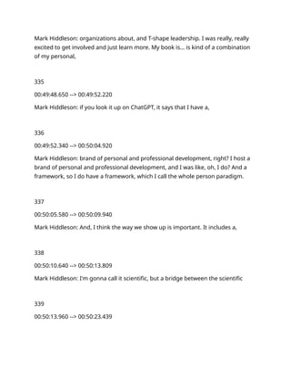 Mark Hiddleson: organizations about, and T-shape leadership. I was really, really
excited to get involved and just learn more. My book is… is kind of a combination
of my personal,
335
00:49:48.650 --> 00:49:52.220
Mark Hiddleson: if you look it up on ChatGPT, it says that I have a,
336
00:49:52.340 --> 00:50:04.920
Mark Hiddleson: brand of personal and professional development, right? I host a
brand of personal and professional development, and I was like, oh, I do? And a
framework, so I do have a framework, which I call the whole person paradigm.
337
00:50:05.580 --> 00:50:09.940
Mark Hiddleson: And, I think the way we show up is important. It includes a,
338
00:50:10.640 --> 00:50:13.809
Mark Hiddleson: I'm gonna call it scientific, but a bridge between the scientific
339
00:50:13.960 --> 00:50:23.439
 