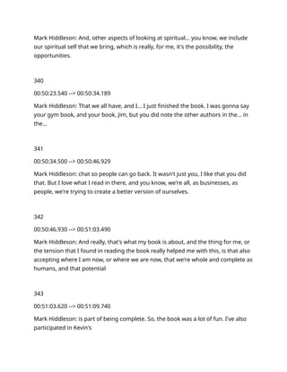 Mark Hiddleson: And, other aspects of looking at spiritual… you know, we include
our spiritual self that we bring, which is really, for me, it's the possibility, the
opportunities.
340
00:50:23.540 --> 00:50:34.189
Mark Hiddleson: That we all have, and I… I just finished the book. I was gonna say
your gym book, and your book, Jim, but you did note the other authors in the… in
the…
341
00:50:34.500 --> 00:50:46.929
Mark Hiddleson: chat so people can go back. It wasn't just you, I like that you did
that. But I love what I read in there, and you know, we're all, as businesses, as
people, we're trying to create a better version of ourselves.
342
00:50:46.930 --> 00:51:03.490
Mark Hiddleson: And really, that's what my book is about, and the thing for me, or
the tension that I found in reading the book really helped me with this, is that also
accepting where I am now, or where we are now, that we're whole and complete as
humans, and that potential
343
00:51:03.620 --> 00:51:09.740
Mark Hiddleson: is part of being complete. So, the book was a lot of fun. I've also
participated in Kevin's
 