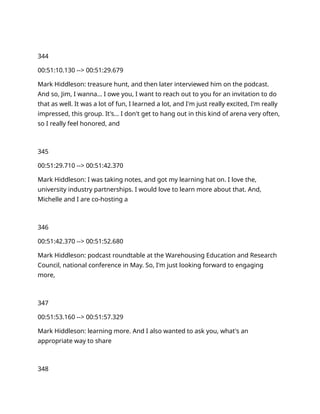 344
00:51:10.130 --> 00:51:29.679
Mark Hiddleson: treasure hunt, and then later interviewed him on the podcast.
And so, Jim, I wanna… I owe you, I want to reach out to you for an invitation to do
that as well. It was a lot of fun, I learned a lot, and I'm just really excited, I'm really
impressed, this group. It's… I don't get to hang out in this kind of arena very often,
so I really feel honored, and
345
00:51:29.710 --> 00:51:42.370
Mark Hiddleson: I was taking notes, and got my learning hat on. I love the,
university industry partnerships. I would love to learn more about that. And,
Michelle and I are co-hosting a
346
00:51:42.370 --> 00:51:52.680
Mark Hiddleson: podcast roundtable at the Warehousing Education and Research
Council, national conference in May. So, I'm just looking forward to engaging
more,
347
00:51:53.160 --> 00:51:57.329
Mark Hiddleson: learning more. And I also wanted to ask you, what's an
appropriate way to share
348
 