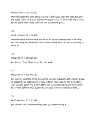 00:51:57.700 --> 00:52:10.610
Mark Hiddleson: the book. I keep wanting to call it your book. The book, Serves in
the AI era. I think it's a great overview for anyone, like, I'm a business owner, I want
to kind of get up to speed and know, this is just some great…
349
00:52:10.900 --> 00:52:18.459
Mark Hiddleson: meat in there, but what's an appropriate way? I got it for filling
out this survey, but if I want to share it with a friend, what's an appropriate way to
share it?
350
00:52:18.670 --> 00:52:21.619
Jim Spohrer: Yeah, I'll put it into the chat, Mark.
351
00:52:21.640 --> 00:52:40.590
Jim Spohrer: have that, it'll be through the LinkedIn group, the IZIP LinkedIn group,
so people should become part of that, and then I can just ping it to them. Now,
Alex Cass and Soren Paul are two of the new ISAP ambassadors, and I want them
to say hello before we run out of time, because, they were at Hicks and ran…
352
00:52:43.430 --> 00:52:45.349
Jim Spohrer: Don't know how many years you've been doing it.
 