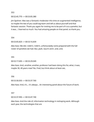 353
00:52:45.770 --> 00:53:05.380
Jim Spohrer: Alex was a fantastic moderator this time on augmented intelligence,
so maybe the two of you could tag-team and tell us about yourself and that
fantastic session. Thank you again for inviting me to be part of it as a panelist, but
it was… I learned so much. You had amazing people on that panel, so thank you.
354
00:53:05.820 --> 00:53:16.839
Alex Kass: We did. I didn't, I didn't, unfortunately come prepared with the full
roster of panelists we had. But, yeah, Saurin and I, and, and,
355
00:53:17.690 --> 00:53:29.049
Alex Kass: And, another, another, professor had been doing this for, what, it was,
maybe 30, 40 years now? No, Fred, but think about at least sex,
356
00:53:30.050 --> 00:53:37.760
Alex Kass: And, it's… it's always… An interesting panel about the future of work.
357
00:53:37.990 --> 00:53:47.740
Alex Kass: And the role of, information technology in reshaping work. Although
each year, the technologies that are
 