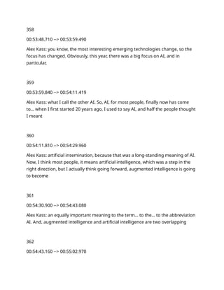 358
00:53:48.710 --> 00:53:59.490
Alex Kass: you know, the most interesting emerging technologies change, so the
focus has changed. Obviously, this year, there was a big focus on AI, and in
particular,
359
00:53:59.840 --> 00:54:11.419
Alex Kass: what I call the other AI. So, AI, for most people, finally now has come
to… when I first started 20 years ago, I used to say AI, and half the people thought
I meant
360
00:54:11.810 --> 00:54:29.960
Alex Kass: artificial insemination, because that was a long-standing meaning of AI.
Now, I think most people, it means artificial intelligence, which was a step in the
right direction, but I actually think going forward, augmented intelligence is going
to become
361
00:54:30.900 --> 00:54:43.080
Alex Kass: an equally important meaning to the term… to the… to the abbreviation
AI. And, augmented intelligence and artificial intelligence are two overlapping
362
00:54:43.160 --> 00:55:02.970
 