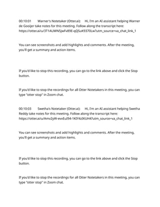 00:10:01 Warner's Notetaker (Otter.ai): Hi, I'm an AI assistant helping Warner
de Gooijer take notes for this meeting. Follow along the transcript here:
https://otter.ai/u/3T1AUWN5jwFv89E-qQSuK9370Lw?utm_source=va_chat_link_1
You can see screenshots and add highlights and comments. After the meeting,
you'll get a summary and action items.
If you'd like to stop this recording, you can go to the link above and click the Stop
button.
If you'd like to stop the recordings for all Otter Notetakers in this meeting, you can
type "otter stop" in Zoom chat.
00:10:03 Swetha's Notetaker (Otter.ai): Hi, I'm an AI assistant helping Swetha
Reddy take notes for this meeting. Follow along the transcript here:
https://otter.ai/u/Amv2yW-evvEuI94-1KIY4zIKUH4?utm_source=va_chat_link_1
You can see screenshots and add highlights and comments. After the meeting,
you'll get a summary and action items.
If you'd like to stop this recording, you can go to the link above and click the Stop
button.
If you'd like to stop the recordings for all Otter Notetakers in this meeting, you can
type "otter stop" in Zoom chat.
 