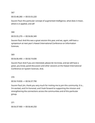 367
00:55:48.280 --> 00:55:55.220
Souren Paul: this particular concept of augmented intelligence, what does it mean,
where is it applied, and all?
368
00:55:55.270 --> 00:56:06.349
Souren Paul: And this was a great session this year, and we, again, will have a
symposium at next year's Hawaii International Conference on Information
Sciences.
369
00:56:06.490 --> 00:56:19.690
Souren Paul: And if you are interested, please let me know, and we will have a
great, you know, panel discussion and other sessions at the Hawaii International
Conference on System Sciences. And,
370
00:56:19.830 --> 00:56:37.790
Souren Paul: Jim, thank you very much for inviting me to join this community. It is…
I'm excited, and I'm honored, and I look forward to supporting the mission and
strengthening the connections across the communities and of this particular
group.
371
00:56:37.900 --> 00:56:40.250
 