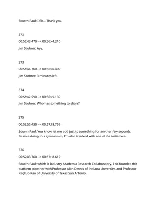 Souren Paul: I fib… Thank you.
372
00:56:43.470 --> 00:56:44.210
Jim Spohrer: Ayy.
373
00:56:44.760 --> 00:56:46.409
Jim Spohrer: 3 minutes left.
374
00:56:47.590 --> 00:56:49.130
Jim Spohrer: Who has something to share?
375
00:56:53.430 --> 00:57:03.759
Souren Paul: You know, let me add just to something for another few seconds.
Besides doing this symposium, I'm also involved with one of the initiatives.
376
00:57:03.760 --> 00:57:18.619
Souren Paul: which is Industry Academia Research Collaboratory. I co-founded this
platform together with Professor Alan Dennis of Indiana University, and Professor
Raghub Rao of University of Texas San Antonio.
 
