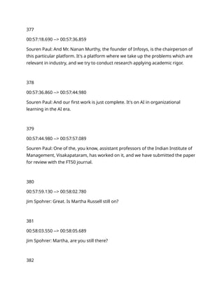 377
00:57:18.690 --> 00:57:36.859
Souren Paul: And Mr. Nanan Murthy, the founder of Infosys, is the chairperson of
this particular platform. It's a platform where we take up the problems which are
relevant in industry, and we try to conduct research applying academic rigor.
378
00:57:36.860 --> 00:57:44.980
Souren Paul: And our first work is just complete. It's on AI in organizational
learning in the AI era.
379
00:57:44.980 --> 00:57:57.089
Souren Paul: One of the, you know, assistant professors of the Indian Institute of
Management, Visakapataram, has worked on it, and we have submitted the paper
for review with the FT50 journal.
380
00:57:59.130 --> 00:58:02.780
Jim Spohrer: Great. Is Martha Russell still on?
381
00:58:03.550 --> 00:58:05.689
Jim Spohrer: Martha, are you still there?
382
 