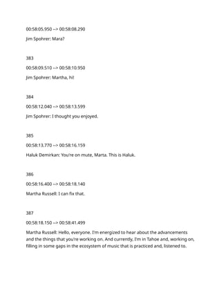 00:58:05.950 --> 00:58:08.290
Jim Spohrer: Mara?
383
00:58:09.510 --> 00:58:10.950
Jim Spohrer: Martha, hi!
384
00:58:12.040 --> 00:58:13.599
Jim Spohrer: I thought you enjoyed.
385
00:58:13.770 --> 00:58:16.159
Haluk Demirkan: You're on mute, Marta. This is Haluk.
386
00:58:16.400 --> 00:58:18.140
Martha Russell: I can fix that.
387
00:58:18.150 --> 00:58:41.499
Martha Russell: Hello, everyone. I'm energized to hear about the advancements
and the things that you're working on. And currently, I'm in Tahoe and, working on,
filling in some gaps in the ecosystem of music that is practiced and, listened to.
 