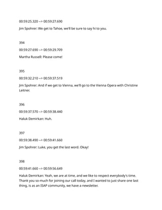 00:59:25.320 --> 00:59:27.690
Jim Spohrer: We get to Tahoe, we'll be sure to say hi to you.
394
00:59:27.690 --> 00:59:29.709
Martha Russell: Please come!
395
00:59:32.210 --> 00:59:37.519
Jim Spohrer: And if we get to Vienna, we'll go to the Vienna Opera with Christine
Leitner.
396
00:59:37.570 --> 00:59:38.440
Haluk Demirkan: Huh.
397
00:59:38.490 --> 00:59:41.660
Jim Spohrer: Luke, you get the last word. Okay!
398
00:59:41.660 --> 00:59:56.649
Haluk Demirkan: Yeah, we are at time, and we like to respect everybody's time.
Thank you so much for joining our call today, and I wanted to just share one last
thing, is as an ISAP community, we have a newsletter.
 