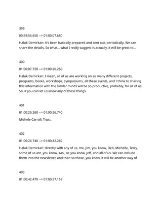 399
00:59:56.650 --> 01:00:07.680
Haluk Demirkan: it's been basically prepared and sent out, periodically. We can
share the details. So what… what I really suggest is actually, it will be great to…
400
01:00:07.720 --> 01:00:26.260
Haluk Demirkan: I mean, all of us are working on so many different projects,
programs, books, workshops, symposiums, all these events, and I think to sharing
this information with the similar minds will be so productive, probably, for all of us.
So, if you can let us know any of these things.
401
01:00:26.260 --> 01:00:26.740
Michele Carroll: Trust.
402
01:00:26.740 --> 01:00:42.289
Haluk Demirkan: directly with any of us, me, Jim, you know, Deb, Michelle, Terry,
some of us are, you know, Yasi, or, you know, Jeff, and all of us. We can include
them into the newsletter, and then so those, you know, it will be another way of
403
01:00:42.470 --> 01:00:57.159
 