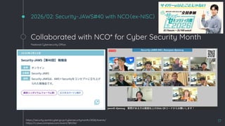 2026/02: Security-JAWS#40 with NCO（ex-NISC）
Collaborated with NCO* for Cyber Security Month
*National Cybersecurity Office
17
https://security-portal.cyber.go.jp/cybersecuritymonth/2026/events/
https://s-jaws.connpass.com/event/381234/
 