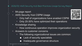 2026/02: AWS Security Hub Best Practices Usage Survey Report
◦ 84-page report
◦ AWS Security Hub CSPM Usage
▫ Only half of organizations have enabled CSPM
▫ Only 20-30% have optimized their operations
◦ Knowledge sharing
▫ How continuous operation improves organization security
◦ Answers to customer concerns
▫ The following organizational issues are common:
■ Lack of security specialists
■ Inadequate governance structure
◦ 19
https://bit.ly/sjaws-security-hub-cspm-report
 