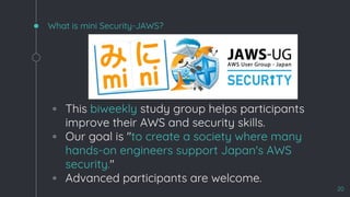 What is mini Security-JAWS?
◦ This biweekly study group helps participants
improve their AWS and security skills.
◦ Our goal is "to create a society where many
hands-on engineers support Japan's AWS
security."
◦ Advanced participants are welcome.
20
 