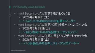mini Security-JAWS Schedule
◦ mini Security-JAWS[第39回]もくもく会
▫ 2026年2月14日(土)
▫ 〜AWS KMSのBlackBeltを見ていこう〜
◦ mini Security-JAWS[第40回]ゆる～くハンズオン会
▫ 2026年2月28日(土)
▫ 〜初心者向けIAMの基礎ワークショップ〜
◦ mini Security-JAWS[第41回]アップデートチェック会
▫ 2026年3月14日(土)
▫ 〜1-3月あたりのセキュリティアップデート〜
22
https://s-jaws.connpass.com/
 
