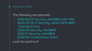Schedule for 2026
The following are planned:
◦ 2026/02/12 Security-JAWS#40 with NISC
◦ 2026/05/16-17 Security-JAWS DAYS (#41)
(Decade Event)
◦ 2026/08 Security-JAWS#42
◦ 2026/11 Security-JAWS#43
◦ 2026/XX Corabollation Event
Look forward to it!
23
 