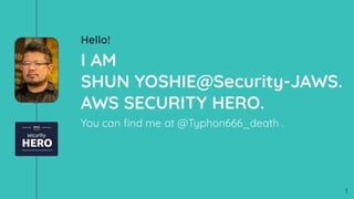 Hello!
I AM
SHUN YOSHIE@Security-JAWS.
AWS SECURITY HERO.
You can ﬁnd me at @Typhon666_death .
3
 