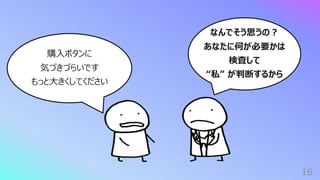 16
なんでそう思うの︖
あなたに何が必要かは
検査して
“私” が判断するから
購⼊ボタンに
気づきづらいです
もっと⼤きくしてください
 