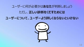 18
ユーザーに何が必要かはあなたが判断しましょう
ただし、正しい診断をくだすためには
ユーザーについて、ユーザーより詳しくならないといけない
 