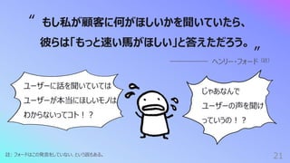 21
註: フォードはこの発⾔をしていない、という説もある。
もし私が顧客に何がほしいかを聞いていたら、
彼らは「もっと速い⾺がほしい」と答えただろう。
ヘンリー・フォード（註）
“
”
ユーザーに話を聞いていては
ユーザーが本当にほしいモノは
わからないってコト︕︖
じゃあなんで
ユーザーの声を聞け
っていうの︕︖
 