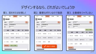 29
デザインするなら、どれがよいでしょうか
案1. ⾔われたまま美しく 案2. 重要なボタンなので強調 案3. 主動線をジャマしない
部品表
検査装置本体
製品名
1
数
部品追加
マスタ 部品表 ⼯程表
受注 実績
部品マスタ登録
123-1
製番
品番 図番 品名 数 形式⼨法
1 HO-25 M2056 フレーム 1 SU-1 40
2 AL-26 M2038 端⼦ボックス 1 120x15
3 C-556 A076 底板 1
部品表
検査装置本体
製品名
1
数
部品追加
マスタ 部品表 ⼯程表
受注 実績
部品マスタ登録
123-1
製番
品番 図番 品名 数 形式⼨法
1 HO-25 M2056 フレーム 1 SU-1 40
2 AL-26 M2038 端⼦ボックス 1 120x15
3 C-556 A076 底板 1
部品表
検査装置本体
製品名
1
数
部品追加
マスタ 部品表 ⼯程表
受注 実績
部品マスタ登録
123-1
製番
品番 図番 品名 数 形式⼨法
1 HO-25 M2056 フレーム 1 SU-1 40
2 AL-26 M2038 端⼦ボックス 1 120x15
3 C-556 A076 底板 1
 