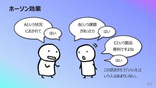 ホーソン効果
41
Aという状況
におかれて
はい
Bという課題
があったら はい
Cという製品
便利ですよね
はい
この訊きかたで「いいえ」と
いう⼈はあまりいない。
 