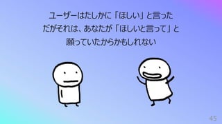 45
ユーザーはたしかに 「ほしい」 と⾔った
だがそれは、あなたが 「ほしいと⾔って」 と
願っていたからかもしれない
 