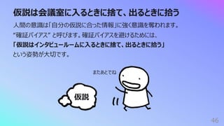 仮説は会議室に⼊るときに捨て、出るときに拾う
46
⼈間の意識は「⾃分の仮説に合った情報」に強く意識を奪われます。
“確証バイアス” と呼びます。確証バイアスを避けるためには、
「仮説はインタビュールームに⼊るときに捨て、出るときに拾う」
という姿勢が⼤切です。
仮説
またあとでね
 