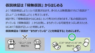 どこが “まちがっている” かを
検証する
仮説検証は 「帰無仮説」 からはじめる
47
よく 「仮説検証しよう」 という⾔葉が出ます。多くの⼈は無意識のうちに「仮説が ”
正しい” ことを検証しよう」 と考えています。
統計学に 「帰無仮説からはじめる」 という考えかたがあります。「私の仮説はまち
がっている（帰無仮説）」 から出発し、まちがっている可能性をつぶし終えたとき、
はじめて「仮説が正しい」と判断します。
仮説検証は 「仮説が ”まちがっている” ことを検証する」 ためにします。
“正しい” ことを
検証する
 