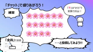 「全員」で送信
「チャット」で盛りあがろう︕
5
🌸🌸🌸🌸🌸🌸
🌸🌸🌸🌸🌸🌸
🌸🌸🌸🌸
練習
・・・と投稿してみよう!!
「🌸」は“さくら”で
変換できるよ︕
 