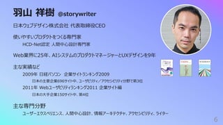 ⽻⼭ 祥樹 @storywriter
6
⽇本ウェブデザイン株式会社 代表取締役CEO
使いやすいプロダクトをつくる専⾨家
HCD-Net認定 ⼈間中⼼設計専⾨家
Web業界に25年、AIシステムのプロダクトマネージャーとUXデザインを9年
主な実績など
2009年 ⽇経パソコン 企業サイトランキング2009
⽇本の主要企業696サイト中、ユーザビリティ／アクセシビリティ分野で第3位
2011年 Webユーザビリティランキング2011 企業サイト編
⽇本の⼤⼿企業150サイト中、第4位
主な専⾨分野
ユーザーエクスペリエンス、⼈間中⼼設計、情報アーキテクチャ、アクセシビリティ、ライター
 