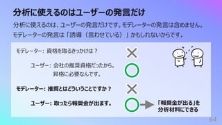 分析に使えるのはユーザーの発⾔だけ
64
分析に使えるのは、ユーザーの発⾔だけです。モデレーターの発⾔は含めません。
モデレーターの発⾔は 「誘導（⾔わせている）」 かもしれないからです。
モデレーター: 資格を取るきっかけは︖
ユーザー: 会社の推奨資格だったから。
昇格に必要なんです。
モデレーター: 推奨とはどういうことですか︖
ユーザー: 取ったら報奨⾦が出ます。 「報奨⾦が出る」を
分析材料にできる
 