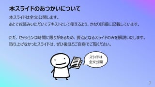 本スライドのあつかいについて
7
本スライドは全⽂公開します。
あとでお読みいただいてテキストとして使えるよう、かなり詳細に記載しています。
ただ、セッションは時間に限りがあるため、要点となるスライドのみを解説いたします。
取り上げなかったスライドは、ぜひ後ほどご⾃⾝でご覧ください。
スライドは
全⽂公開
 