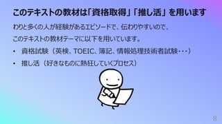 このテキストの教材は「資格取得」 「推し活」 を⽤います
8
わりと多くの⼈が経験があるエピソードで、伝わりやすいので、
このテキストの教材テーマに以下を⽤いています。
• 資格試験（英検、TOEIC、簿記、情報処理技術者試験・・・）
• 推し活（好きなものに熱狂していくプロセス）
 