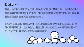 じつは・・・
95
⽻⼭はものすごい「⾮コミュ」です。飲み会での雑談は苦⼿ですし、その場その場で
臨機応変に質問を考えようとすると、すぐにあたまが真っ⽩になります。⽻⼭は反射
神経で会話ができる⼈間ではないのです。
それゆえに⽻⼭は、質問のバリエーションを⼤量にストックするようになりました。無
限の展開が考えられる飲み会での雑談と異なり、インタビューの質問は有限のバリ
エーションです。覚えることでなんとかなるのです。
 