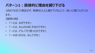パターン1︓直接的に理由を掘り下げる
99
1回の「なぜ」で満⾜せず、背景をどんどん掘り下げることで、深い⼼理にたどりつけ
ます。
【質問の例】
• 「〜とは、なぜですか」
• 「〜とは、なんのためにするのですか」
• 「〜とは、どうしてそう思ったのですか」
• 「〜のきっかけは、なんですか」
 