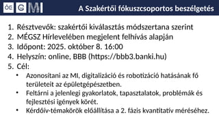 A Szakértői fókuszcsoportos beszélgetés
1. Résztvevők: szakértői kiválasztás módszertana szerint
2. MÉGSZ Hírlevelében megjelent felhívás alapján
3. Időpont: 2025. október 8. 16:00
4. Helyszín: online, BBB (https://bbb3.banki.hu)
5. Cél:
• Azonosítani az MI, digitalizáció és robotizáció hatásának fő
területeit az épületgépészetben.
• Feltárni a jelenlegi gyakorlatok, tapasztalatok, problémák és
fejlesztési igények körét.
• Kérdőív-témakörök előállítása a 2. fázis kvantitatív méréséhez.
 