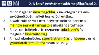 2. A beszélgetés fontosabb megállapításai 2.
5. MI önmagában nem megoldás, csak integrált szakmai
együttműködés mellett hoz valódi értéket.
6. A szakértők az MI-t nem helyettesítőként, hanem a
mérnöki munkát támogató eszközként értelmezik.
7. A bizalom feltétele a transzparens adatkezelés és a
megfelelő kiberbiztonság.
8. A hazai elterjedéshez szemléletformálásra, képzésre és jó
gyakorlatok bemutatására van szükség.
 
