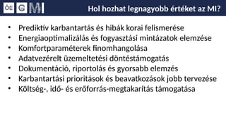 Hol hozhat legnagyobb értéket az MI?
• Prediktív karbantartás és hibák korai felismerése
• Energiaoptimalizálás és fogyasztási mintázatok elemzése
• Komfortparaméterek finomhangolása
• Adatvezérelt üzemeltetési döntéstámogatás
• Dokumentáció, riportolás és gyorsabb elemzés
• Karbantartási prioritások és beavatkozások jobb tervezése
• Költség-, idő- és erőforrás-megtakarítás támogatása
 