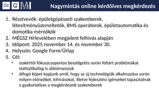 Nagymintás online kérdőíves megkérdezés
1. Résztvevők: épületgépészeti szakemberek,
létesítményüzemeltetők, BMS operátorok, épületautomatika és
domotika mérnökök
2. MÉGSZ Hírlevelében megjelent felhívás alapján
3. Időpont: 2025 november 14. és november 30.
4. Helyszín: Google Form/Űrlap
5. Cél:
• szakértői fókuszcsoportos beszélgetés során feltárt problémákat
statisztikailag is alátámasszuk
• átfogó képet kapjunk arról, hogy az új technológiák alkalmazása során
milyen előnyöket, kihívásokat, illetve fejlesztési igényeket tapasztalnak
a gyakorlatban a megkérdezett szakemberek
 