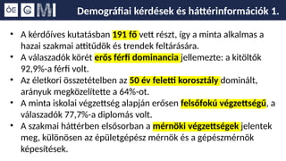Demográfiai kérdések és háttérinformációk 1.
• A kérdőíves kutatásban 191 fő vett részt, így a minta alkalmas a
hazai szakmai attitűdök és trendek feltárására.
• A válaszadók körét erős férfi dominancia jellemezte: a kitöltők
92,9%-a férfi volt.
• Az életkori összetételben az 50 év feletti korosztály dominált,
arányuk megközelítette a 64%-ot.
• A minta iskolai végzettség alapján erősen felsőfokú végzettségű, a
válaszadók 77,7%-a diplomás volt.
• A szakmai háttérben elsősorban a mérnöki végzettségek jelentek
meg, különösen az épületgépész mérnök és a gépészmérnök
képesítések.
 